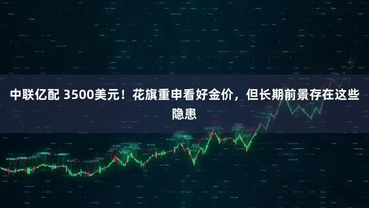中联亿配 3500美元！花旗重申看好金价，但长期前景存在这些隐患
