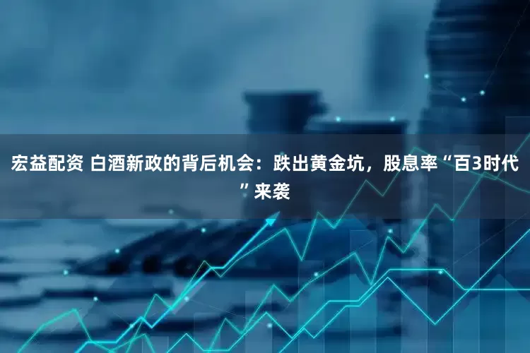 宏益配资 白酒新政的背后机会：跌出黄金坑，股息率“百3时代”来袭
