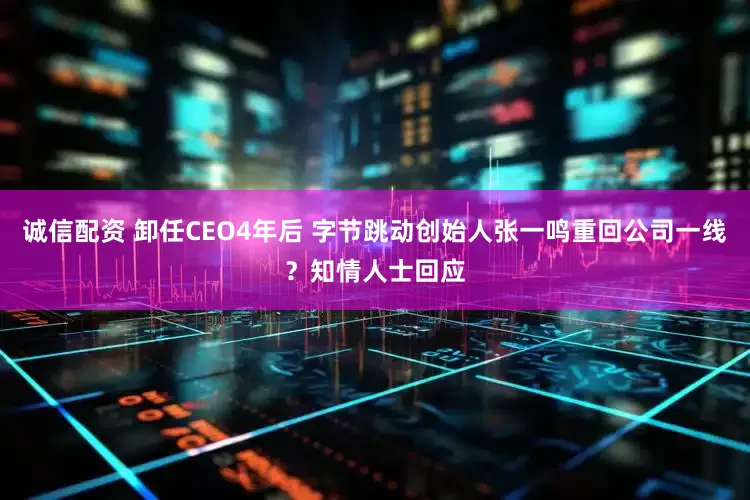 诚信配资 卸任CEO4年后 字节跳动创始人张一鸣重回公司一线？知情人士回应