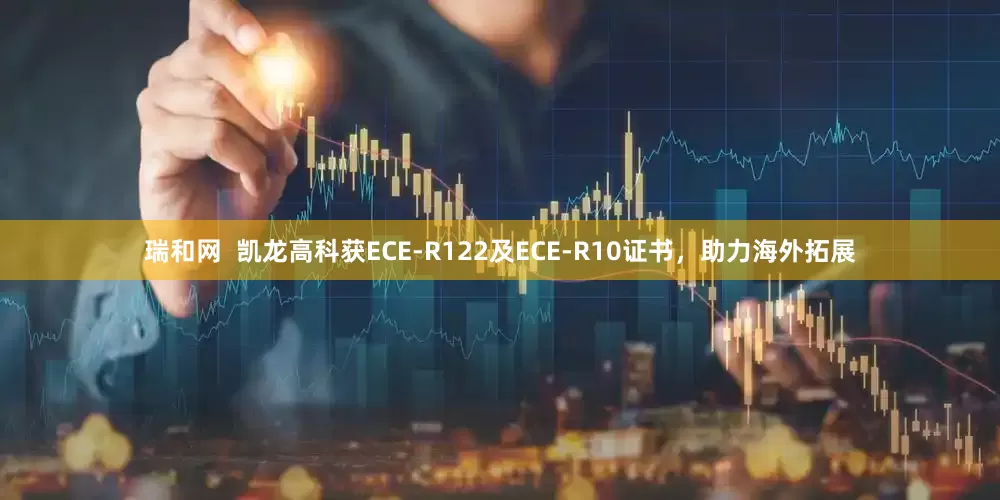 瑞和网  凯龙高科获ECE-R122及ECE-R10证书，助力海外拓展
