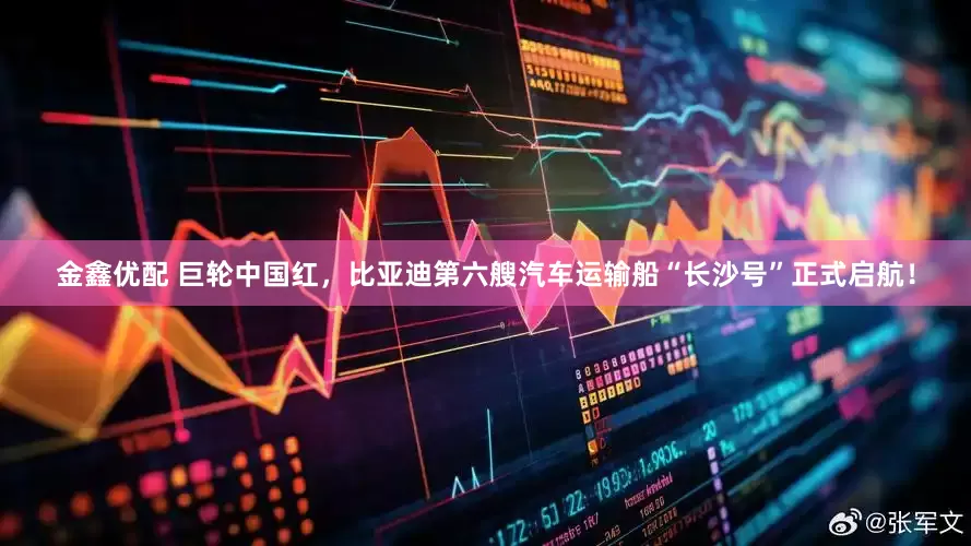 金鑫优配 巨轮中国红，比亚迪第六艘汽车运输船“长沙号”正式启航！