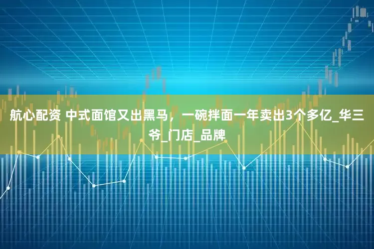 航心配资 中式面馆又出黑马，一碗拌面一年卖出3个多亿_华三爷_门店_品牌