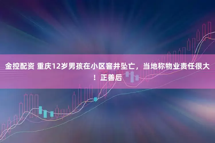 金控配资 重庆12岁男孩在小区窨井坠亡，当地称物业责任很大！正善后