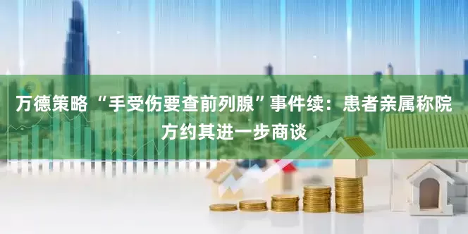 万德策略 “手受伤要查前列腺”事件续：患者亲属称院方约其进一步商谈