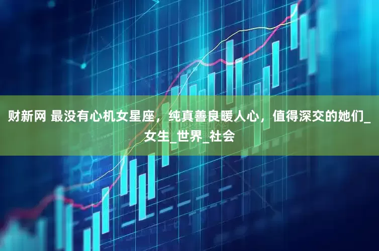 财新网 最没有心机女星座，纯真善良暖人心，值得深交的她们_女生_世界_社会