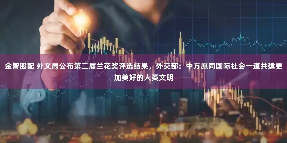 金智股配 外文局公布第二届兰花奖评选结果，外交部：中方愿同国际社会一道共建更加美好的人类文明