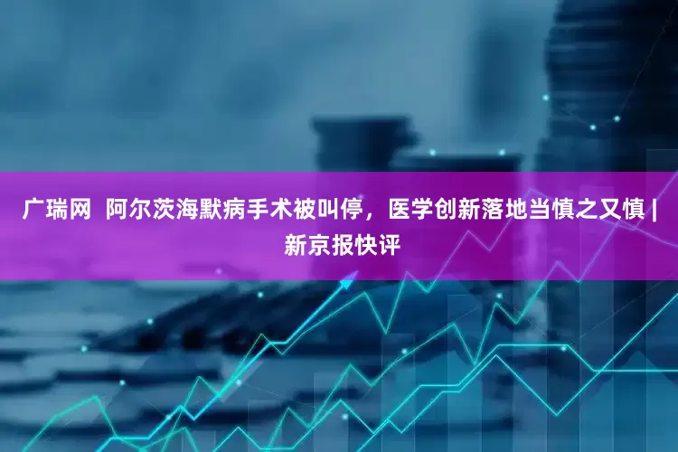 广瑞网  阿尔茨海默病手术被叫停，医学创新落地当慎之又慎 | 新京报快评
