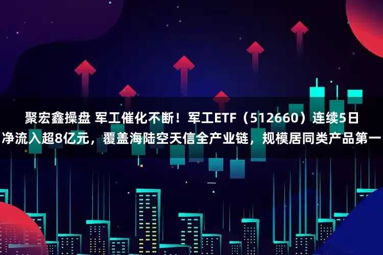 聚宏鑫操盘 军工催化不断！军工ETF（512660）连续5日净流入超8亿元，覆盖海陆空天信全产业链，规模居同类产品第一