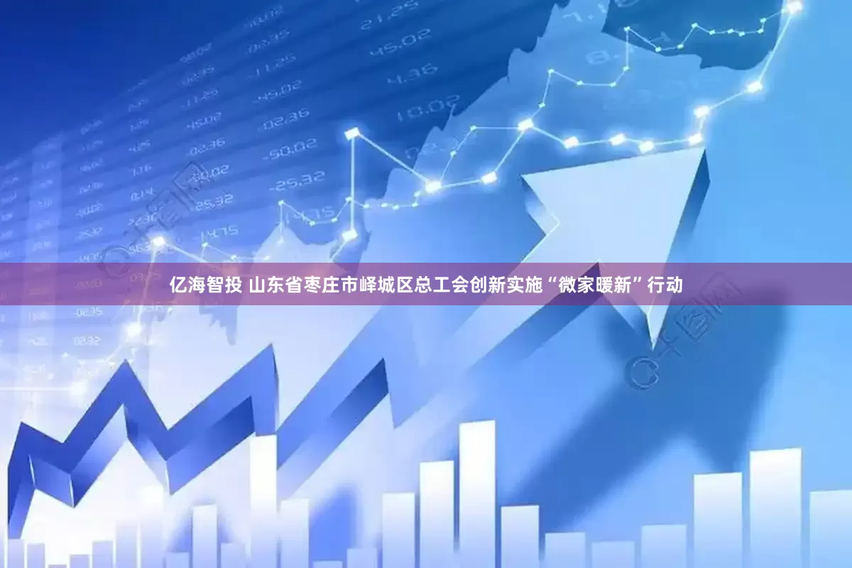 亿海智投 山东省枣庄市峄城区总工会创新实施“微家暖新”行动