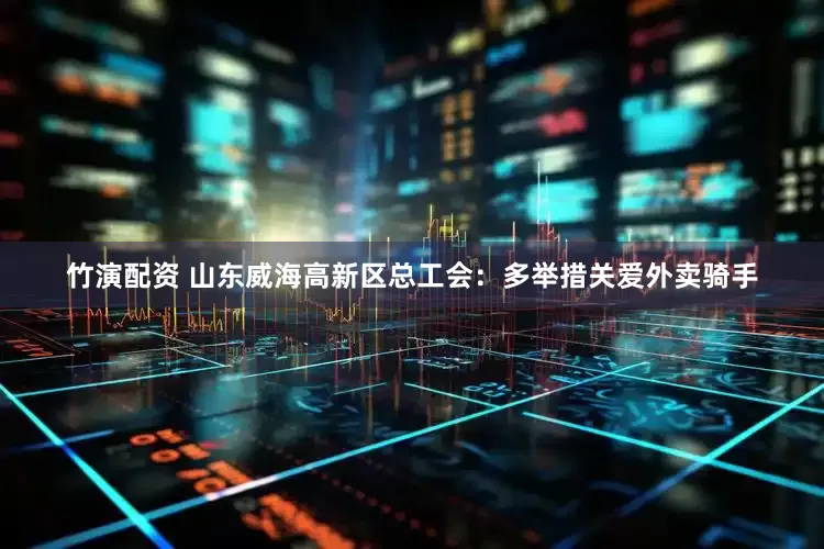 竹演配资 山东威海高新区总工会：多举措关爱外卖骑手