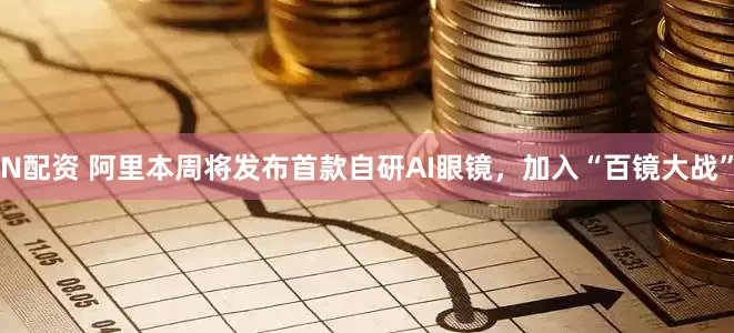 N配资 阿里本周将发布首款自研AI眼镜，加入“百镜大战”