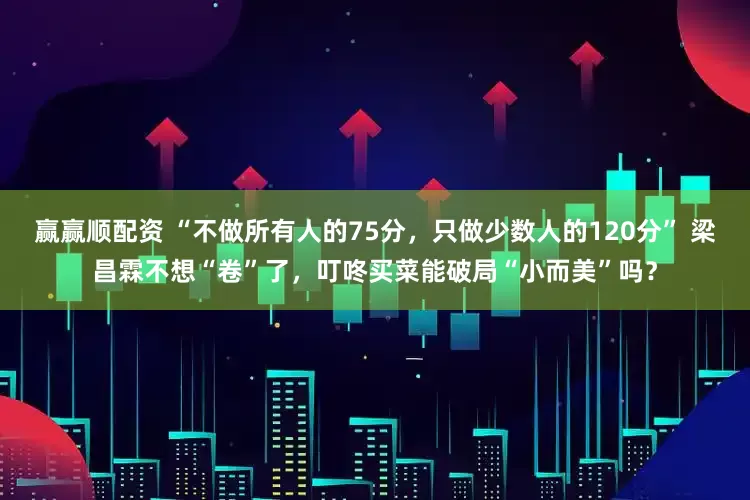 赢赢顺配资 “不做所有人的75分，只做少数人的120分” 梁昌霖不想“卷”了，叮咚买菜能破局“小而美”吗？