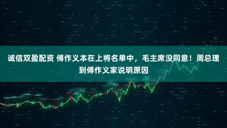 诚信双盈配资 傅作义本在上将名单中，毛主席没同意！周总理到傅作义家说明原因