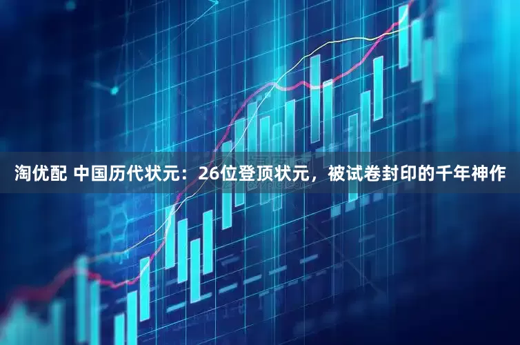 淘优配 中国历代状元：26位登顶状元，被试卷封印的千年神作
