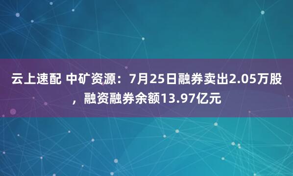 云上速配 中矿资源：7月25日融券卖出2.05万股，融资融券余额13.97亿元