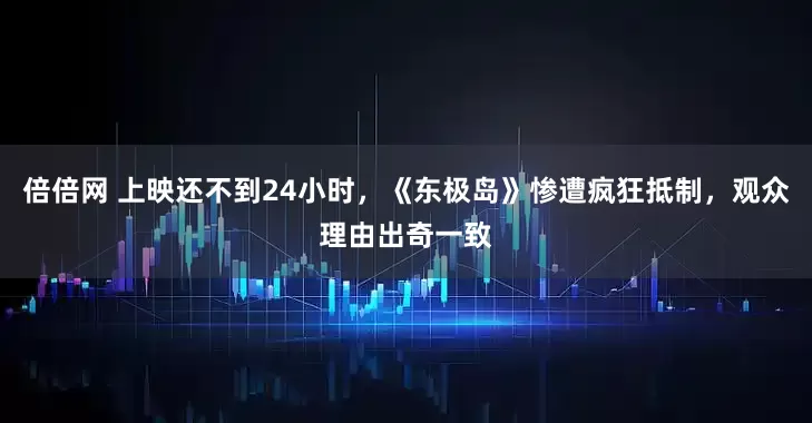 倍倍网 上映还不到24小时，《东极岛》惨遭疯狂抵制，观众理由出奇一致