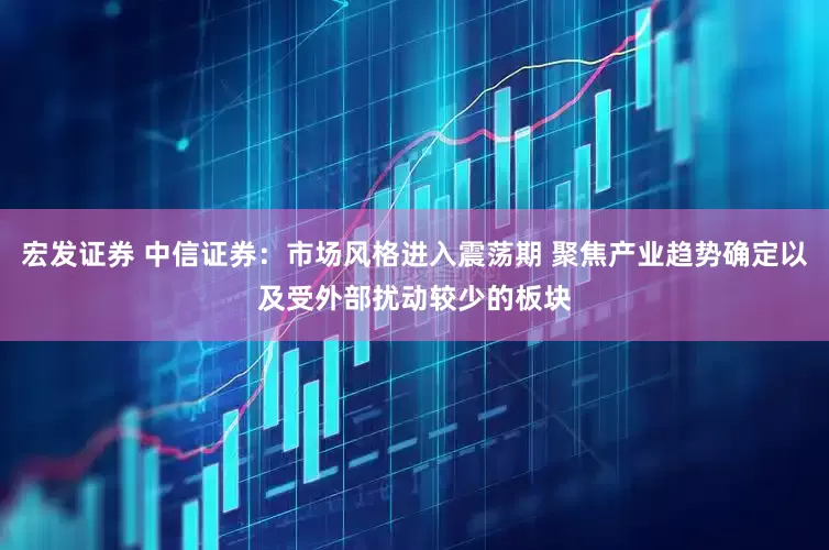 宏发证券 中信证券：市场风格进入震荡期 聚焦产业趋势确定以及受外部扰动较少的板块