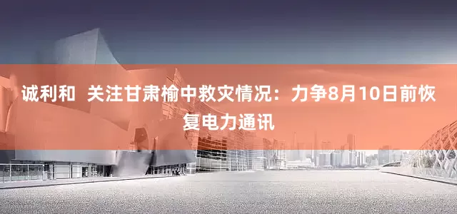 诚利和  关注甘肃榆中救灾情况：力争8月10日前恢复电力通讯