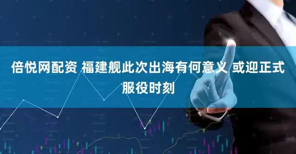 倍悦网配资 福建舰此次出海有何意义 或迎正式服役时刻