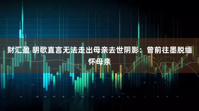 财汇盈 胡歌直言无法走出母亲去世阴影：曾前往墨脱缅怀母亲