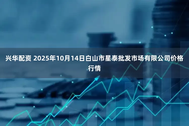 兴华配资 2025年10月14日白山市星泰批发市场有限公司价格行情