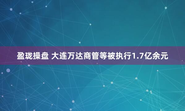 盈珑操盘 大连万达商管等被执行1.7亿余元