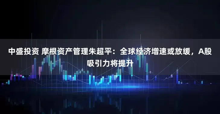 中盛投资 摩根资产管理朱超平：全球经济增速或放缓，A股吸引力将提升