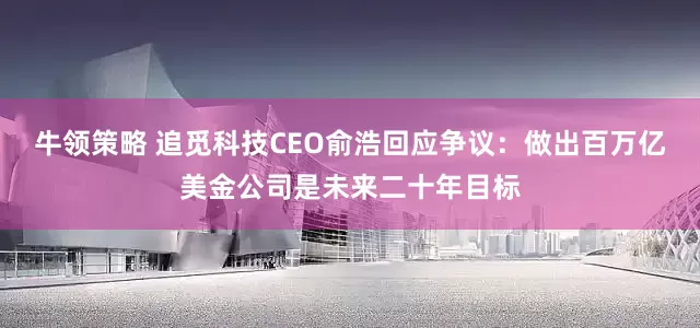 牛领策略 追觅科技CEO俞浩回应争议：做出百万亿美金公司是未来二十年目标