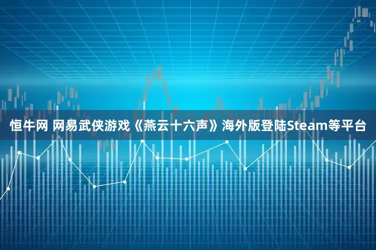 恒牛网 网易武侠游戏《燕云十六声》海外版登陆Steam等平台