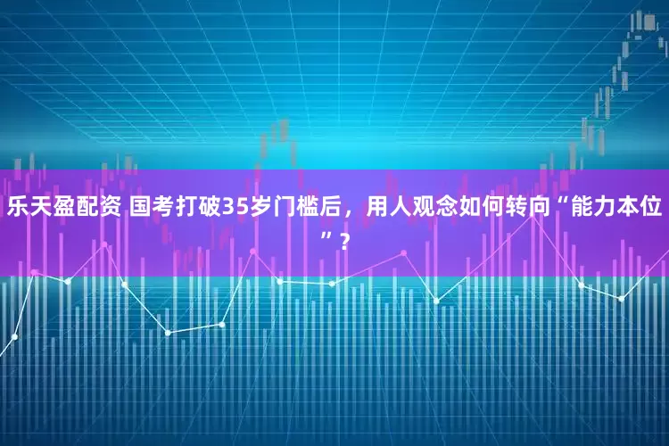 乐天盈配资 国考打破35岁门槛后，用人观念如何转向“能力本位”？