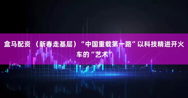 盒马配资 （新春走基层）“中国重载第一路”以科技精进开火车的“艺术”