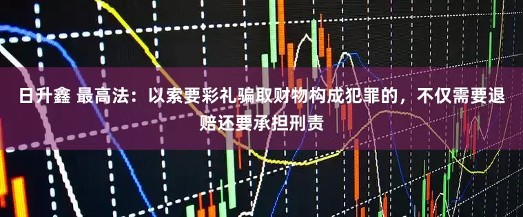 日升鑫 最高法：以索要彩礼骗取财物构成犯罪的，不仅需要退赔还要承担刑责